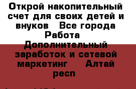 Открой накопительный счет для своих детей и внуков - Все города Работа » Дополнительный заработок и сетевой маркетинг   . Алтай респ.